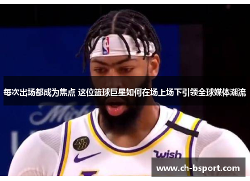 每次出场都成为焦点 这位篮球巨星如何在场上场下引领全球媒体潮流