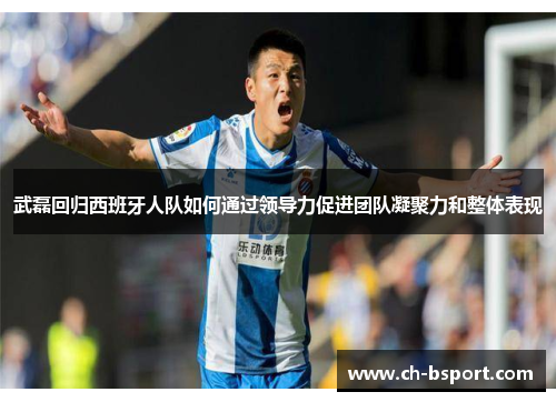 武磊回归西班牙人队如何通过领导力促进团队凝聚力和整体表现