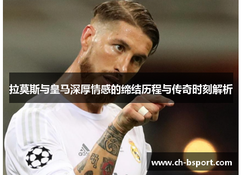 拉莫斯与皇马深厚情感的缔结历程与传奇时刻解析