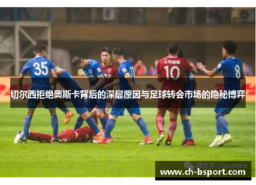 切尔西拒绝奥斯卡背后的深层原因与足球转会市场的隐秘博弈