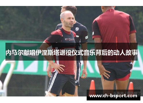内马尔献唱伊涅斯塔退役仪式音乐背后的动人故事