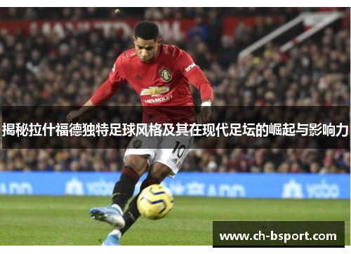 揭秘拉什福德独特足球风格及其在现代足坛的崛起与影响力