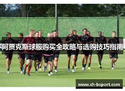 阿贾克斯球服购买全攻略与选购技巧指南