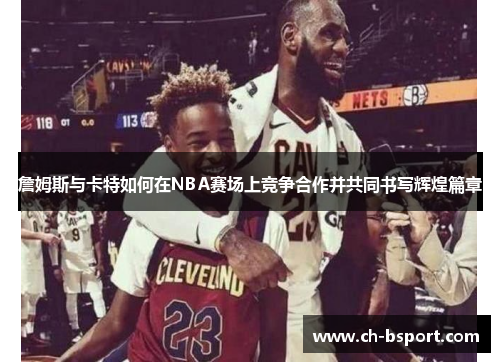 詹姆斯与卡特如何在NBA赛场上竞争合作并共同书写辉煌篇章