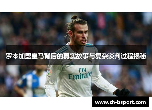 罗本加盟皇马背后的真实故事与复杂谈判过程揭秘