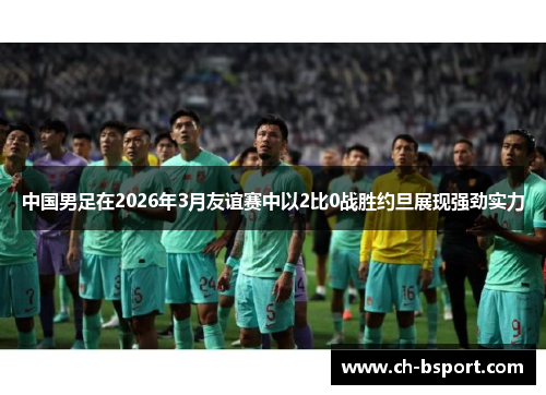 中国男足在2026年3月友谊赛中以2比0战胜约旦展现强劲实力