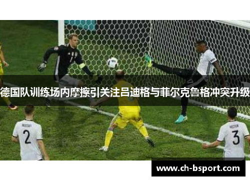 德国队训练场内摩擦引关注吕迪格与菲尔克鲁格冲突升级
