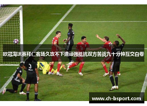 欧冠淘汰赛拜仁客场久攻不下遭顽强抵抗双方苦战九十分钟互交白卷