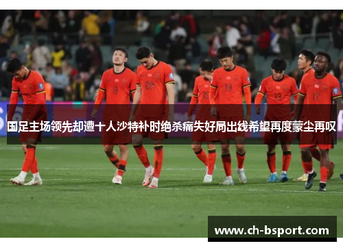 国足主场领先却遭十人沙特补时绝杀痛失好局出线希望再度蒙尘再叹