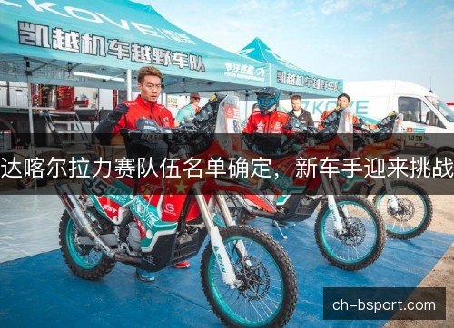 达喀尔拉力赛队伍名单确定,新车手迎来挑战 达喀尔拉力赛队伍名单确定,新车手迎来挑战